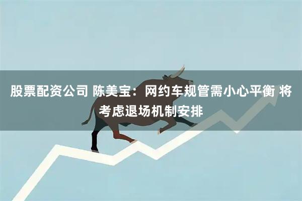 股票配资公司 陈美宝：网约车规管需小心平衡 将考虑退场机制安排