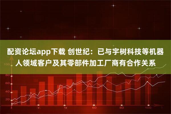 配资论坛app下载 创世纪：已与宇树科技等机器人领域客户及其零部件加工厂商有合作关系