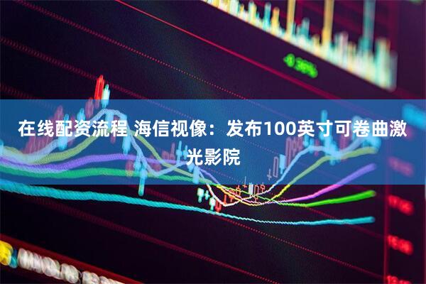 在线配资流程 海信视像：发布100英寸可卷曲激光影院
