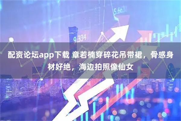 配资论坛app下载 章若楠穿碎花吊带裙，骨感身材好绝，海边拍照像仙女