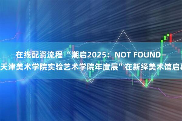 在线配资流程 “潮启2025：NOT FOUND——天津美术学院实验艺术学院年度展”在新绎美术馆启幕