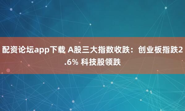 配资论坛app下载 A股三大指数收跌：创业板指跌2.6% 科技股领跌