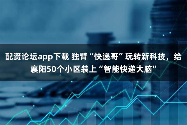 配资论坛app下载 独臂“快递哥”玩转新科技，给襄阳50个小区装上“智能快递大脑”