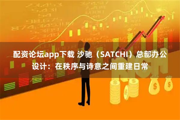 配资论坛app下载 沙驰（SATCHI）总部办公设计：在秩序与诗意之间重建日常