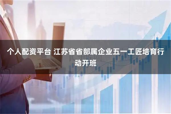 个人配资平台 江苏省省部属企业五一工匠培育行动开班