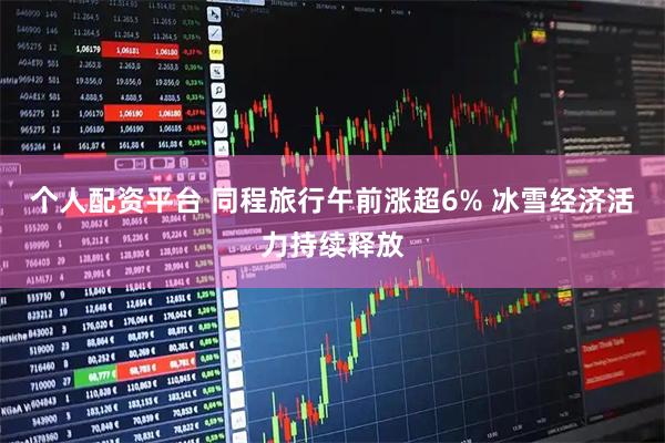 个人配资平台 同程旅行午前涨超6% 冰雪经济活力持续释放